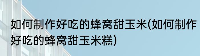 如何制作好吃的蜂窝甜玉米(如何制作好吃的蜂窝甜玉米糕)