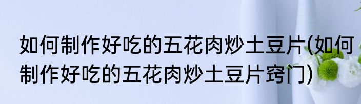 如何制作好吃的五花肉炒土豆片(如何制作好吃的五花肉炒土豆片窍门)