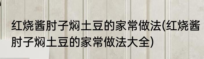 红烧酱肘子焖土豆的家常做法(红烧酱肘子焖土豆的家常做法大全)