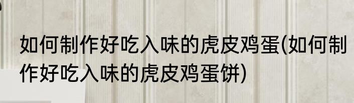 如何制作好吃入味的虎皮鸡蛋(如何制作好吃入味的虎皮鸡蛋饼)
