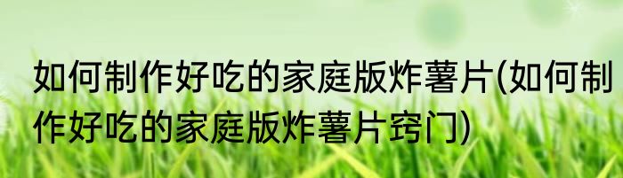 如何制作好吃的家庭版炸薯片(如何制作好吃的家庭版炸薯片窍门)