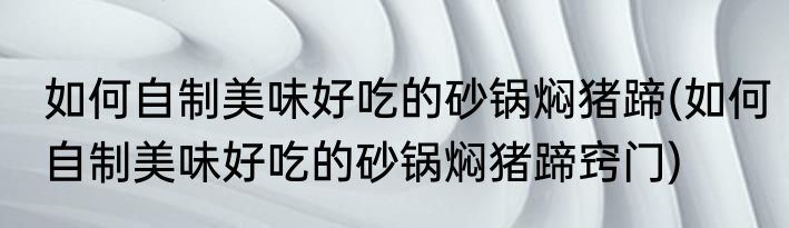 如何自制美味好吃的砂锅焖猪蹄(如何自制美味好吃的砂锅焖猪蹄窍门)
