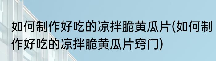 如何制作好吃的凉拌脆黄瓜片(如何制作好吃的凉拌脆黄瓜片窍门)