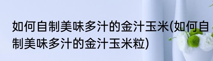 如何自制美味多汁的金汁玉米(如何自制美味多汁的金汁玉米粒)