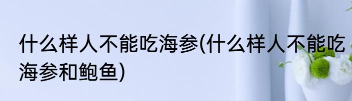 什么样人不能吃海参(什么样人不能吃海参和鲍鱼)