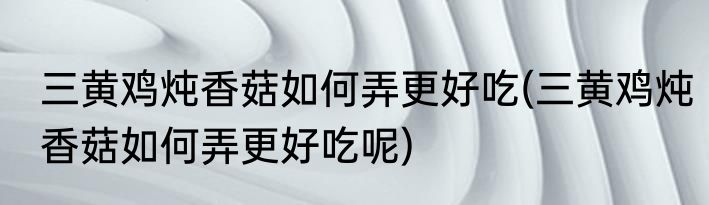 三黄鸡炖香菇如何弄更好吃(三黄鸡炖香菇如何弄更好吃呢)