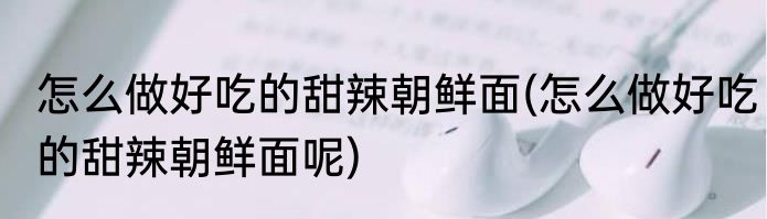 怎么做好吃的甜辣朝鲜面(怎么做好吃的甜辣朝鲜面呢)