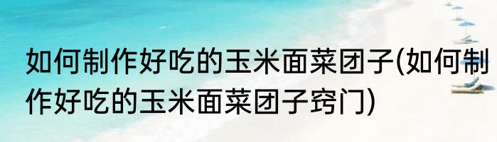 如何制作好吃的玉米面菜团子(如何制作好吃的玉米面菜团子窍门)