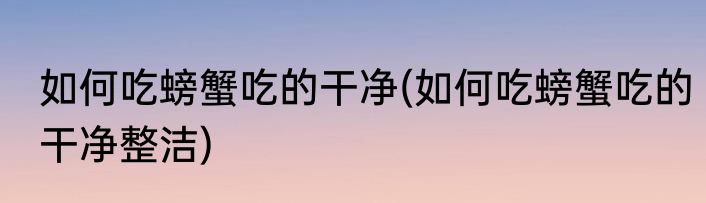 如何吃螃蟹吃的干净(如何吃螃蟹吃的干净整洁)
