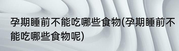 孕期睡前不能吃哪些食物(孕期睡前不能吃哪些食物呢)