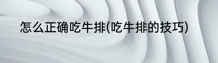 怎么正确吃牛排(吃牛排的技巧)