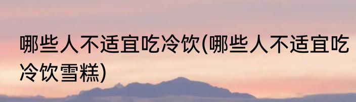 哪些人不适宜吃冷饮(哪些人不适宜吃冷饮雪糕)