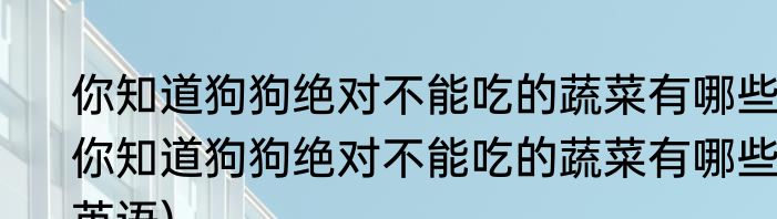 你知道狗狗绝对不能吃的蔬菜有哪些(你知道狗狗绝对不能吃的蔬菜有哪些英语)