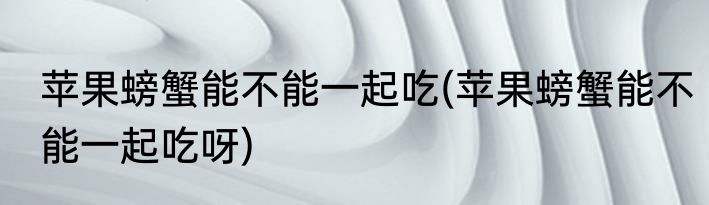 苹果螃蟹能不能一起吃(苹果螃蟹能不能一起吃呀)