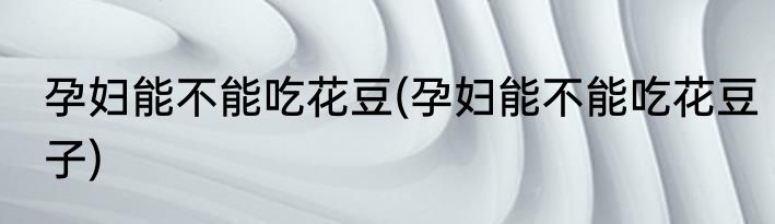 孕妇能不能吃花豆(孕妇能不能吃花豆子)