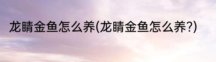 龙睛金鱼怎么养(龙睛金鱼怎么养?)