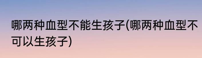 哪两种血型不能生孩子(哪两种血型不可以生孩子)
