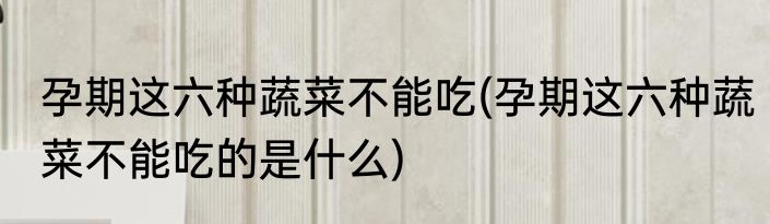 孕期这六种蔬菜不能吃(孕期这六种蔬菜不能吃的是什么)
