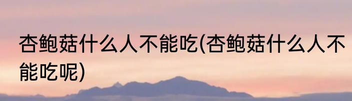 杏鲍菇什么人不能吃(杏鲍菇什么人不能吃呢)