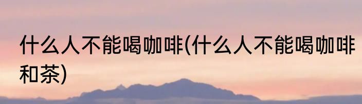 什么人不能喝咖啡(什么人不能喝咖啡和茶)