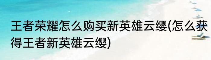 王者荣耀怎么购买新英雄云缨(怎么获得王者新英雄云缨)