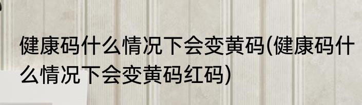 健康码什么情况下会变黄码(健康码什么情况下会变黄码红码)