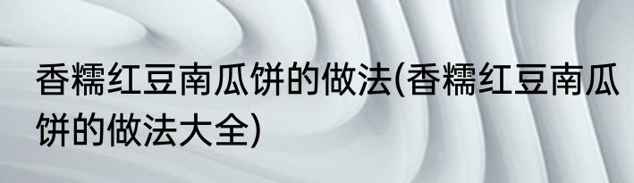 香糯红豆南瓜饼的做法(香糯红豆南瓜饼的做法大全)