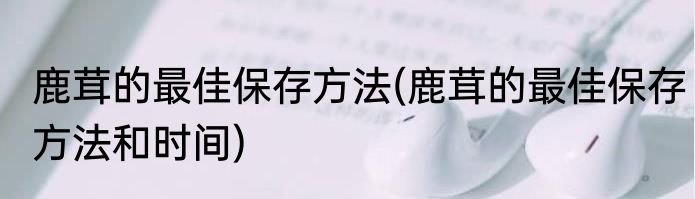 鹿茸的最佳保存方法(鹿茸的最佳保存方法和时间)