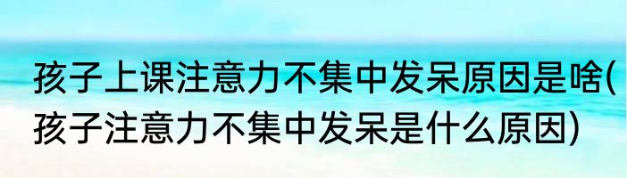 孩子上课注意力不集中发呆原因是啥(孩子注意力不集中发呆是什么原因)