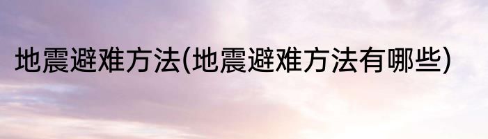 地震避难方法(地震避难方法有哪些)