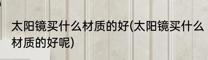 太阳镜买什么材质的好(太阳镜买什么材质的好呢)