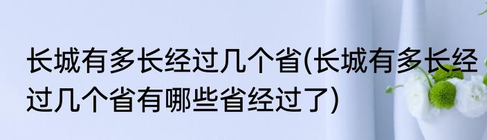 长城有多长经过几个省(长城有多长经过几个省有哪些省经过了)