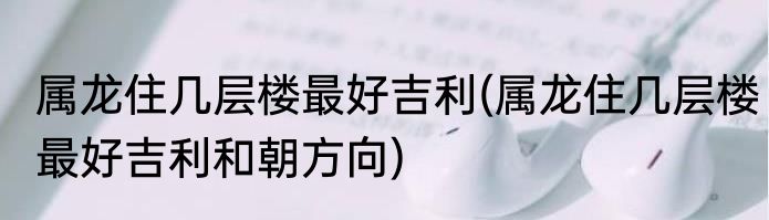 属龙住几层楼最好吉利(属龙住几层楼最好吉利和朝方向)