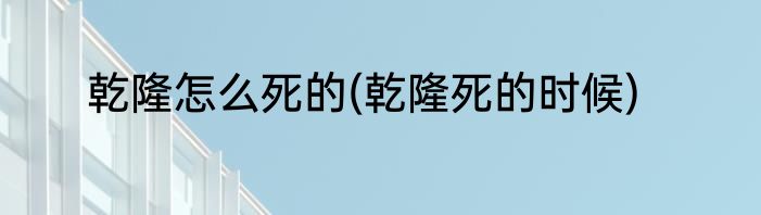 乾隆怎么死的(乾隆死的时候)