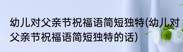幼儿对父亲节祝福语简短独特(幼儿对父亲节祝福语简短独特的话)
