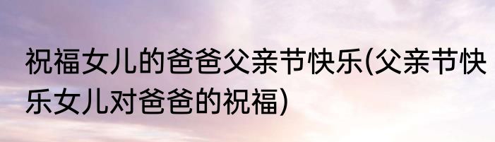 祝福女儿的爸爸父亲节快乐(父亲节快乐女儿对爸爸的祝福)