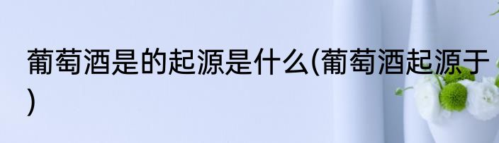 葡萄酒是的起源是什么(葡萄酒起源于)