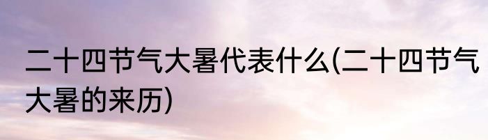二十四节气大暑代表什么(二十四节气大暑的来历)