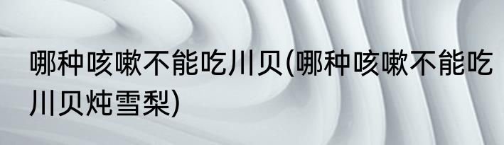 哪种咳嗽不能吃川贝(哪种咳嗽不能吃川贝炖雪梨)