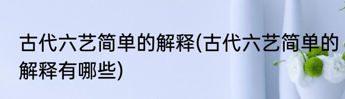 古代六艺简单的解释(古代六艺简单的解释有哪些)