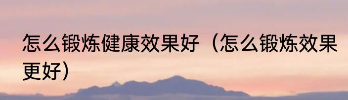 怎么锻炼健康效果好（怎么锻炼效果更好）