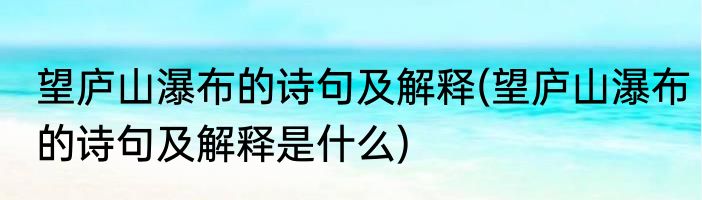 望庐山瀑布的诗句及解释(望庐山瀑布的诗句及解释是什么)