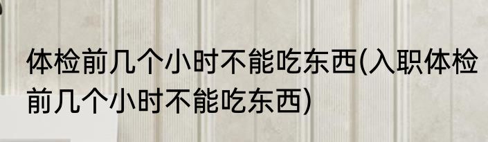 体检前几个小时不能吃东西(入职体检前几个小时不能吃东西)