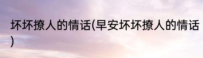 坏坏撩人的情话(早安坏坏撩人的情话)