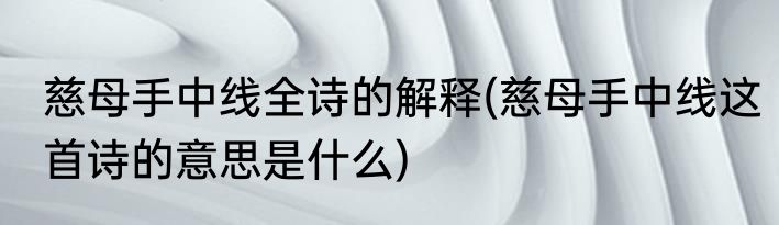 慈母手中线全诗的解释(慈母手中线这首诗的意思是什么)