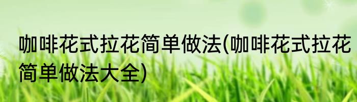 咖啡花式拉花简单做法(咖啡花式拉花简单做法大全)