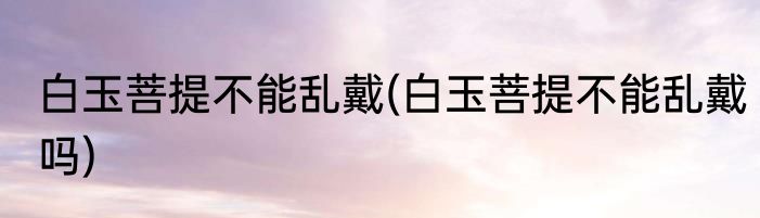 白玉菩提不能乱戴(白玉菩提不能乱戴吗)