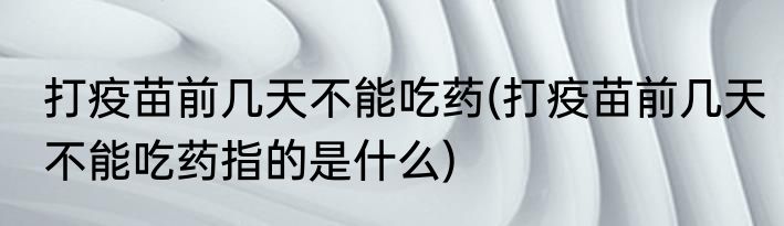 打疫苗前几天不能吃药(打疫苗前几天不能吃药指的是什么)