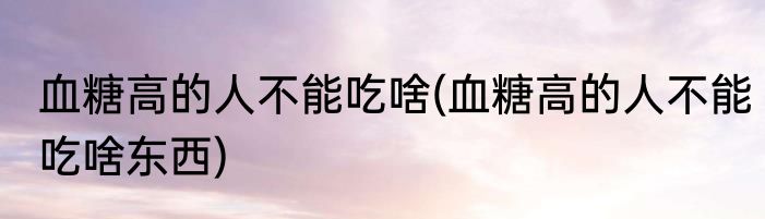 血糖高的人不能吃啥(血糖高的人不能吃啥东西)