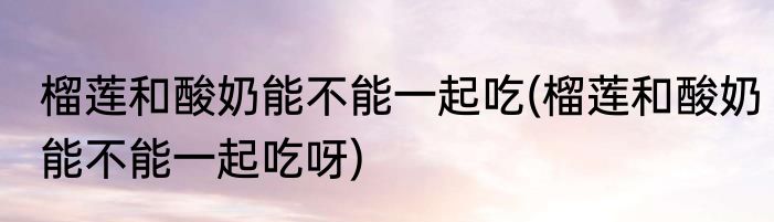 榴莲和酸奶能不能一起吃(榴莲和酸奶能不能一起吃呀)